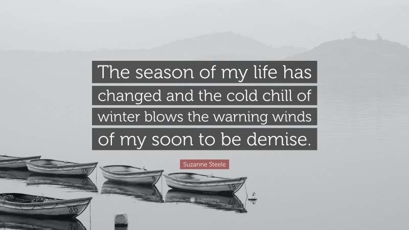 Suzanne Steele Quote: “The season of my life has changed and the cold chill of winter blows the warning winds of my soon to be demise.”