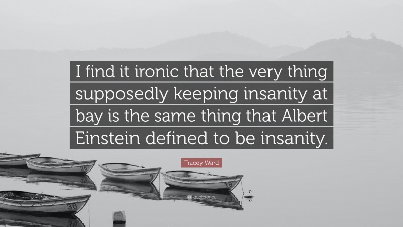 Tracey Ward Quote: “I find it ironic that the very thing supposedly keeping insanity at bay is the same thing that Albert Einstein defined to be insanity.”