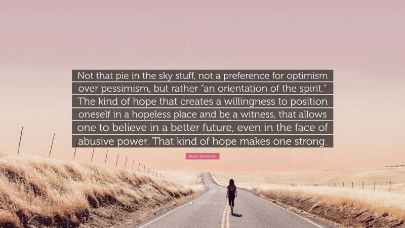 Bryan Stevenson Quote: “Not that pie in the sky stuff, not a preference for optimism over pessimism, but rather “an orientation of the spirit.” The kind of hope that creates a willingness to position oneself in a hopeless place and be a witness, that allows one to believe in a better future, even in the face of abusive power. That kind of hope makes one strong.”