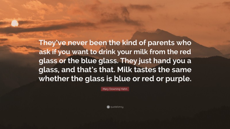 Mary Downing Hahn Quote: “They’ve never been the kind of parents who ask if you want to drink your milk from the red glass or the blue glass. They just hand you a glass, and that’s that. Milk tastes the same whether the glass is blue or red or purple.”