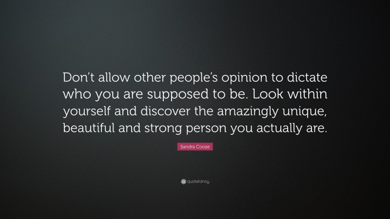 Sandra Cooze Quote: “Don’t allow other people’s opinion to dictate who you are supposed to be. Look within yourself and discover the amazingly unique, beautiful and strong person you actually are.”
