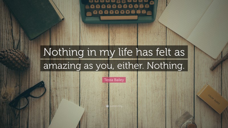 Tessa Bailey Quote: “Nothing in my life has felt as amazing as you, either. Nothing.”