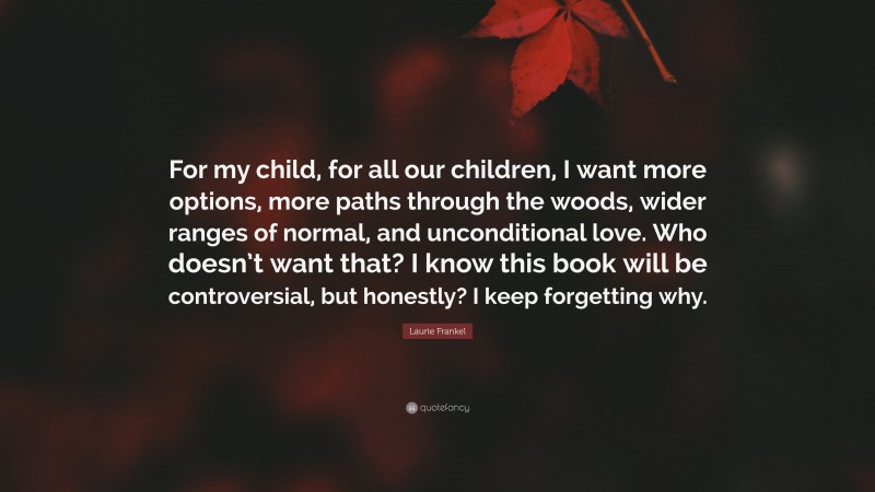 Laurie Frankel Quote: “For my child, for all our children, I want more options, more paths through the woods, wider ranges of normal, and unconditional love. Who doesn’t want that? I know this book will be controversial, but honestly? I keep forgetting why.”