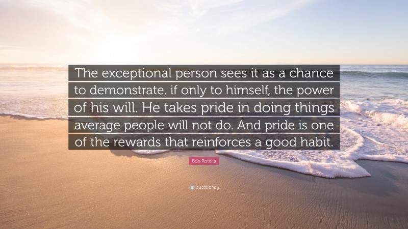 Bob Rotella Quote: “The exceptional person sees it as a chance to demonstrate, if only to himself, the power of his will. He takes pride in doing things average people will not do. And pride is one of the rewards that reinforces a good habit.”