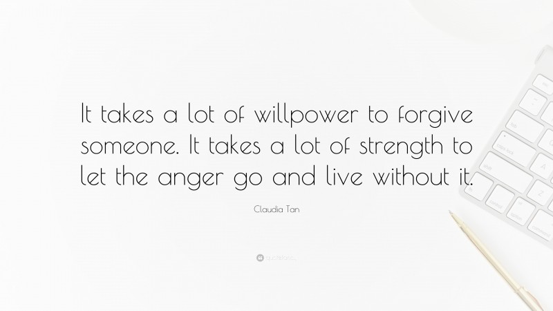 Claudia Tan Quote: “It takes a lot of willpower to forgive someone. It takes a lot of strength to let the anger go and live without it.”
