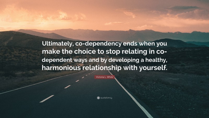 Victoria L. White Quote: “Ultimately, co-dependency ends when you make the choice to stop relating in co-dependent ways and by developing a healthy, harmonious relationship with yourself.”