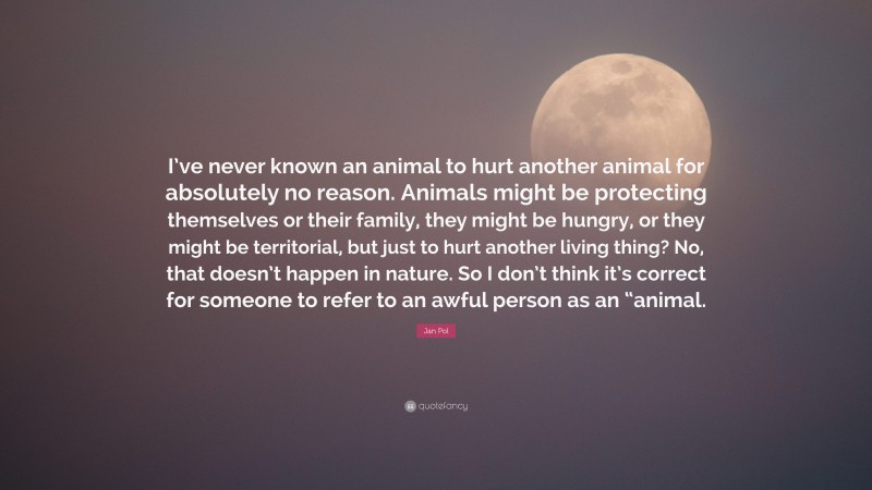 Jan Pol Quote: “I’ve never known an animal to hurt another animal for absolutely no reason. Animals might be protecting themselves or their family, they might be hungry, or they might be territorial, but just to hurt another living thing? No, that doesn’t happen in nature. So I don’t think it’s correct for someone to refer to an awful person as an “animal.”