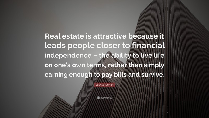 Joshua Dorkin Quote: “Real estate is attractive because it leads people closer to financial independence – the ability to live life on one’s own terms, rather than simply earning enough to pay bills and survive.”