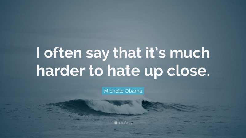 Michelle Obama Quote: “I often say that it’s much harder to hate up close.”
