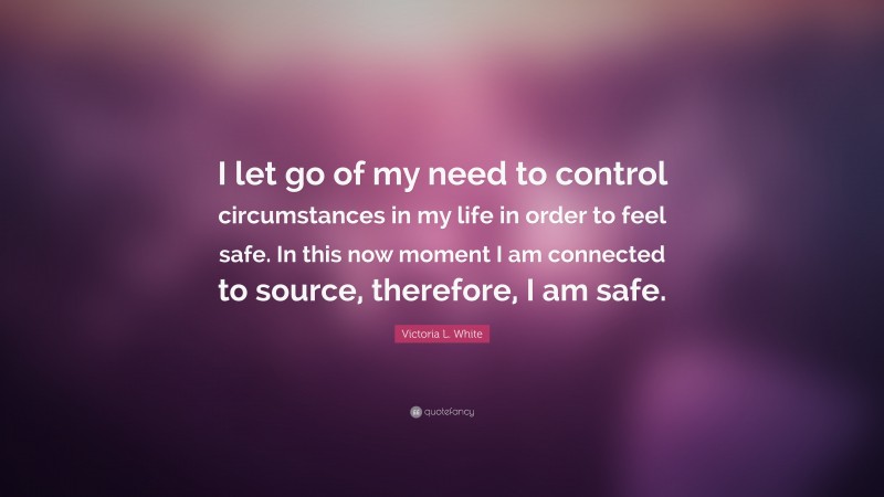 Victoria L. White Quote: “I let go of my need to control circumstances in my life in order to feel safe. In this now moment I am connected to source, therefore, I am safe.”