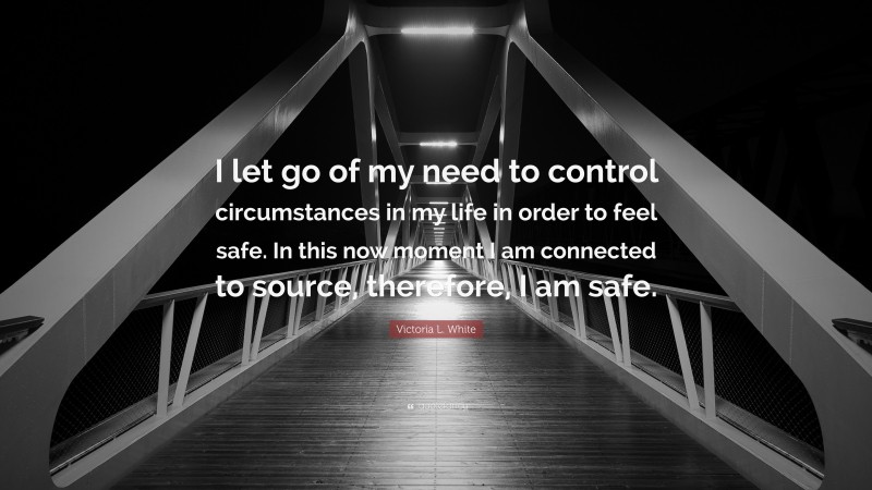 Victoria L. White Quote: “I let go of my need to control circumstances in my life in order to feel safe. In this now moment I am connected to source, therefore, I am safe.”