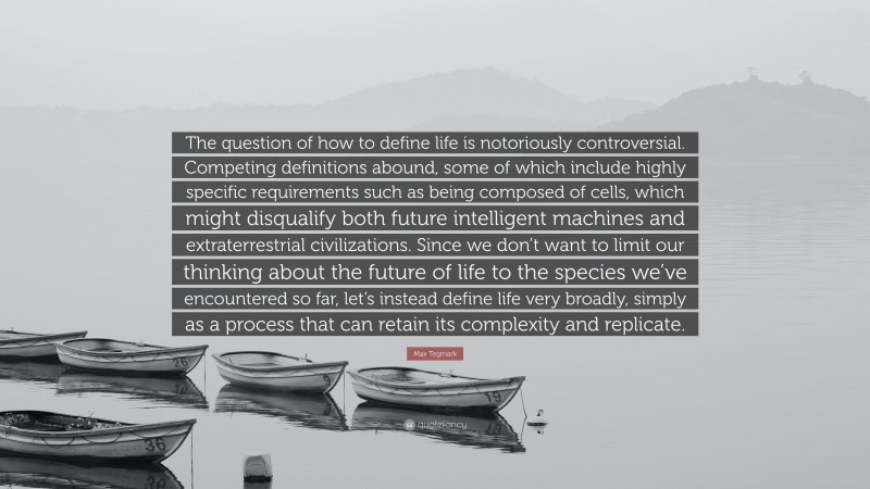 Max Tegmark Quote: “The question of how to define life is notoriously controversial. Competing definitions abound, some of which include highly specific requirements such as being composed of cells, which might disqualify both future intelligent machines and extraterrestrial civilizations. Since we don’t want to limit our thinking about the future of life to the species we’ve encountered so far, let’s instead define life very broadly, simply as a process that can retain its complexity and replicate.”