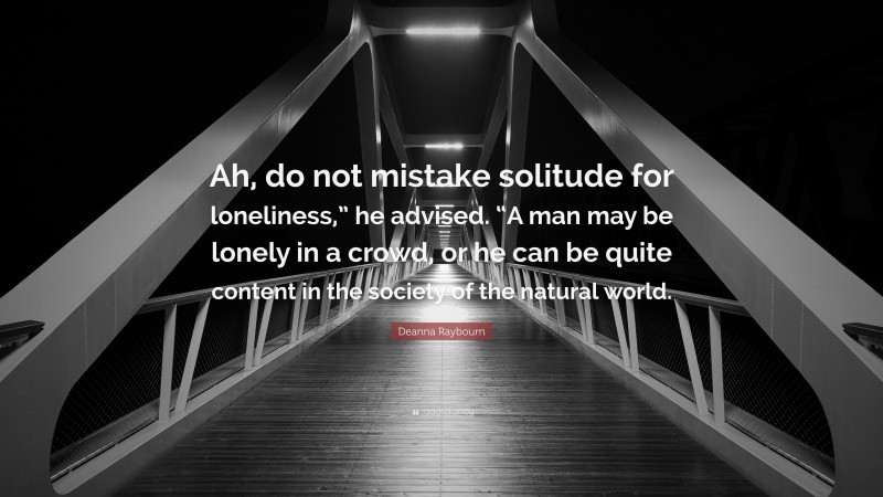 Deanna Raybourn Quote: “Ah, do not mistake solitude for loneliness,” he advised. “A man may be lonely in a crowd, or he can be quite content in the society of the natural world.”
