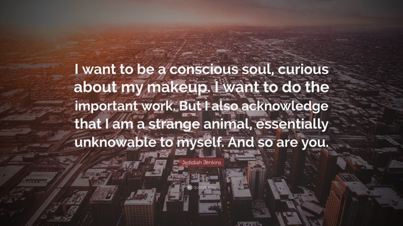 Jedidiah Jenkins Quote: “I want to be a conscious soul, curious about my makeup. I want to do the important work. But I also acknowledge that I am a strange animal, essentially unknowable to myself. And so are you.”