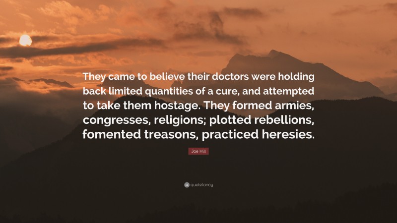 Joe Hill Quote: “They came to believe their doctors were holding back limited quantities of a cure, and attempted to take them hostage. They formed armies, congresses, religions; plotted rebellions, fomented treasons, practiced heresies.”