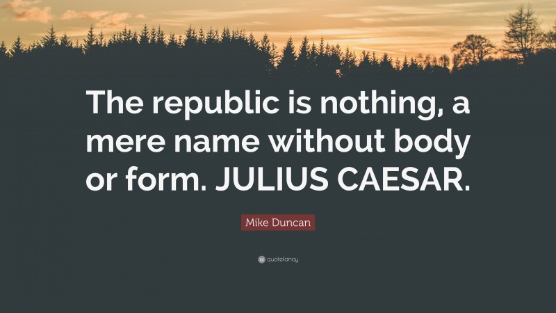 Mike Duncan Quote: “The republic is nothing, a mere name without body or form. JULIUS CAESAR.”