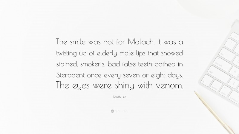 Tanith Lee Quote: “The smile was not for Malach. It was a twisting up of elderly male lips that showed stained, smoker’s, bad false teeth bathed in Steradent once every seven or eight days. The eyes were shiny with venom.”