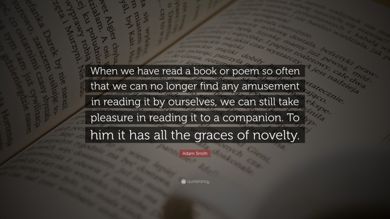 Adam Smith Quote: “When we have read a book or poem so often that we can no longer find any amusement in reading it by ourselves, we can still take pleasure in reading it to a companion. To him it has all the graces of novelty.”