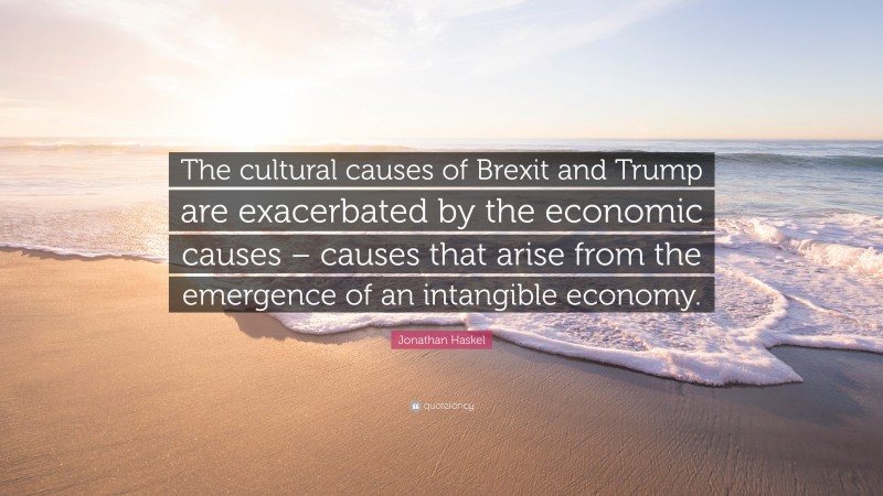 Jonathan Haskel Quote: “The cultural causes of Brexit and Trump are exacerbated by the economic causes – causes that arise from the emergence of an intangible economy.”