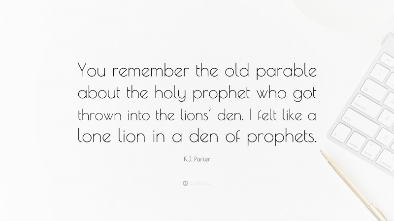 K.J. Parker Quote: “You remember the old parable about the holy prophet who got thrown into the lions’ den. I felt like a lone lion in a den of prophets.”