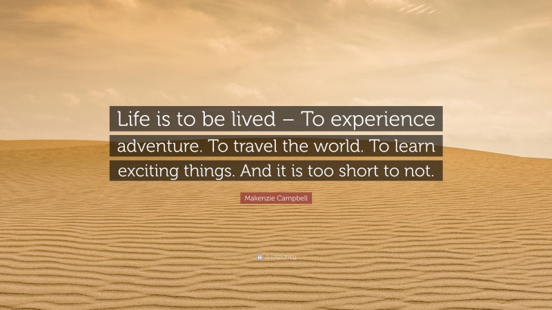 Makenzie Campbell Quote: “Life is to be lived – To experience adventure. To travel the world. To learn exciting things. And it is too short to not.”