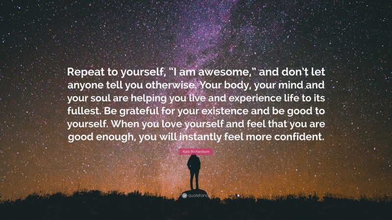 Kate Richardson Quote: “Repeat to yourself, “I am awesome,” and don’t let anyone tell you otherwise. Your body, your mind and your soul are helping you live and experience life to its fullest. Be grateful for your existence and be good to yourself. When you love yourself and feel that you are good enough, you will instantly feel more confident.”