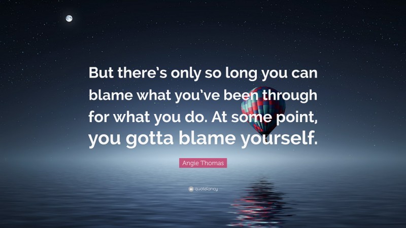 Angie Thomas Quote: “But there’s only so long you can blame what you’ve been through for what you do. At some point, you gotta blame yourself.”