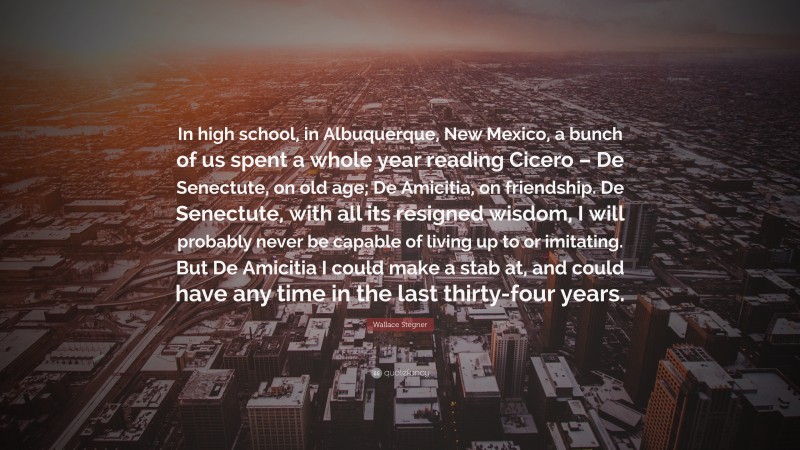 Wallace Stegner Quote: “In high school, in Albuquerque, New Mexico, a bunch of us spent a whole year reading Cicero – De Senectute, on old age; De Amicitia, on friendship. De Senectute, with all its resigned wisdom, I will probably never be capable of living up to or imitating. But De Amicitia I could make a stab at, and could have any time in the last thirty-four years.”