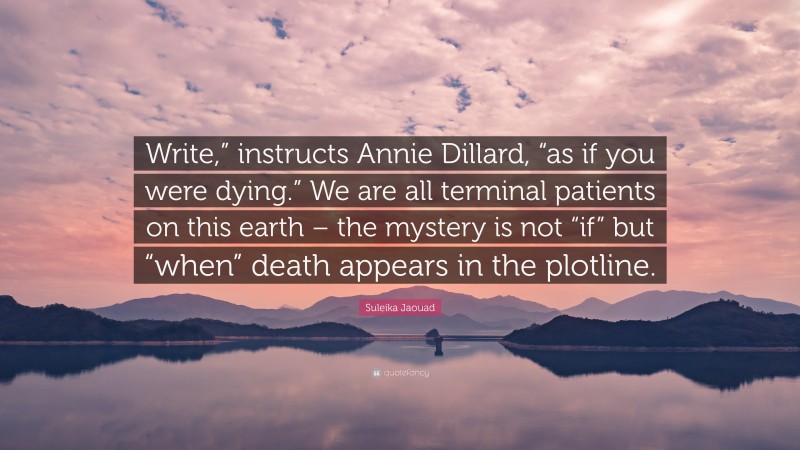 Suleika Jaouad Quote: “Write,” instructs Annie Dillard, “as if you were dying.” We are all terminal patients on this earth – the mystery is not “if” but “when” death appears in the plotline.”