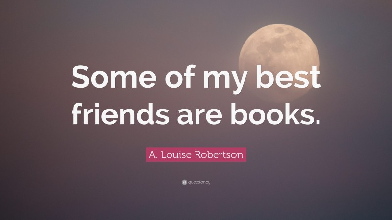 A. Louise Robertson Quote: “Some of my best friends are books.”