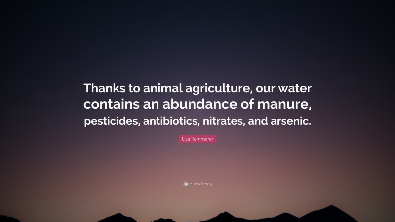 Lisa Kemmerer Quote: “Thanks to animal agriculture, our water contains an abundance of manure, pesticides, antibiotics, nitrates, and arsenic.”