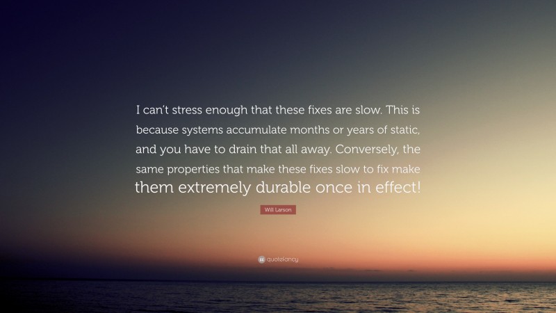 Will Larson Quote: “I can’t stress enough that these fixes are slow. This is because systems accumulate months or years of static, and you have to drain that all away. Conversely, the same properties that make these fixes slow to fix make them extremely durable once in effect!”