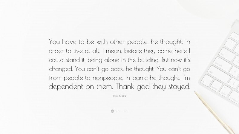 Philip K. Dick Quote: “You have to be with other people, he thought. In order to live at all. I mean, before they came here I could stand it, being alone in the building. But now it’s changed. You can’t go back, he thought. You can’t go from people to nonpeople. In panic he thought, I’m dependent on them. Thank god they stayed.”