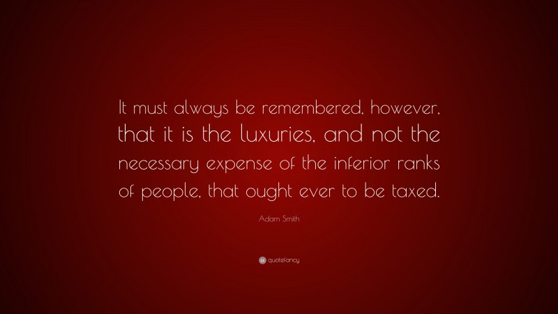 Adam Smith Quote: “It must always be remembered, however, that it is the luxuries, and not the necessary expense of the inferior ranks of people, that ought ever to be taxed.”