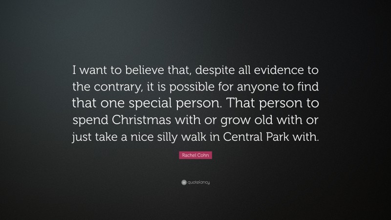 Rachel Cohn Quote: “I want to believe that, despite all evidence to the contrary, it is possible for anyone to find that one special person. That person to spend Christmas with or grow old with or just take a nice silly walk in Central Park with.”