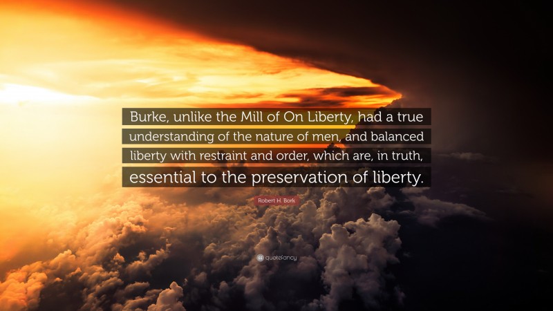 Robert H. Bork Quote: “Burke, unlike the Mill of On Liberty, had a true understanding of the nature of men, and balanced liberty with restraint and order, which are, in truth, essential to the preservation of liberty.”