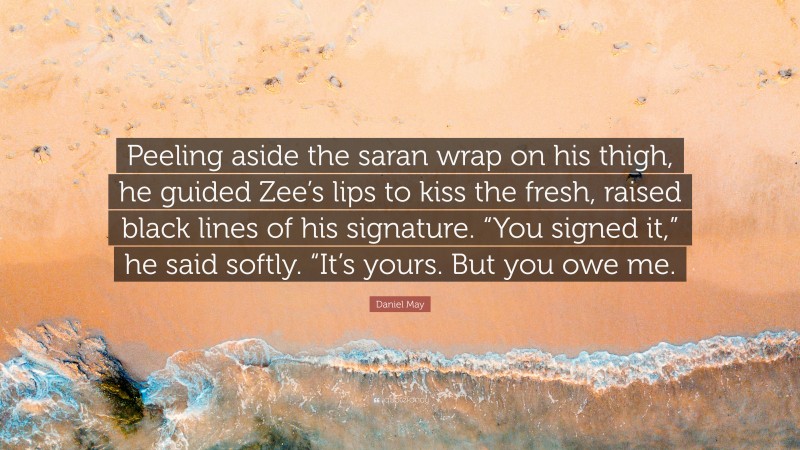 Daniel May Quote: “Peeling aside the saran wrap on his thigh, he guided Zee’s lips to kiss the fresh, raised black lines of his signature. “You signed it,” he said softly. “It’s yours. But you owe me.”