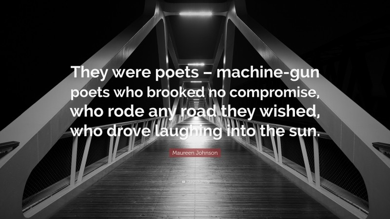 Maureen Johnson Quote: “They were poets – machine-gun poets who brooked no compromise, who rode any road they wished, who drove laughing into the sun.”