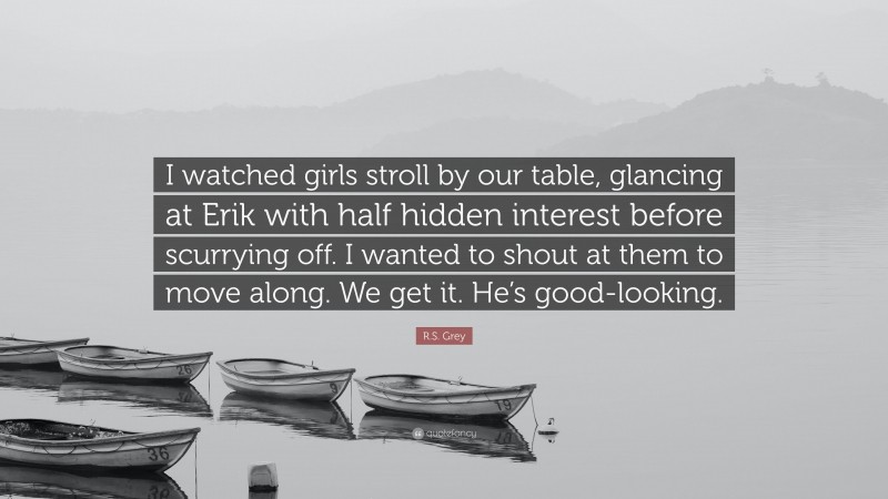 R.S. Grey Quote: “I watched girls stroll by our table, glancing at Erik with half hidden interest before scurrying off. I wanted to shout at them to move along. We get it. He’s good-looking.”