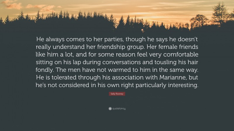 Sally Rooney Quote: “He always comes to her parties, though he says he doesn’t really understand her friendship group. Her female friends like him a lot, and for some reason feel very comfortable sitting on his lap during conversations and tousling his hair fondly. The men have not warmed to him in the same way. He is tolerated through his association with Marianne, but he’s not considered in his own right particularly interesting.”