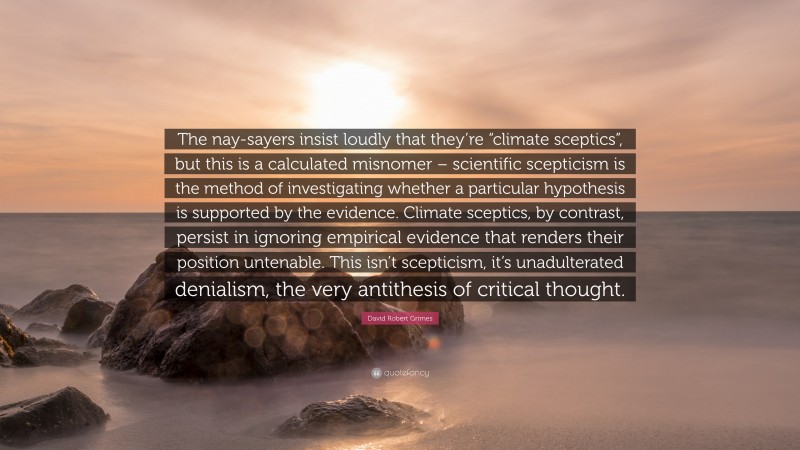 David Robert Grimes Quote: “The nay-sayers insist loudly that they’re “climate sceptics”, but this is a calculated misnomer – scientific scepticism is the method of investigating whether a particular hypothesis is supported by the evidence. Climate sceptics, by contrast, persist in ignoring empirical evidence that renders their position untenable. This isn’t scepticism, it’s unadulterated denialism, the very antithesis of critical thought.”