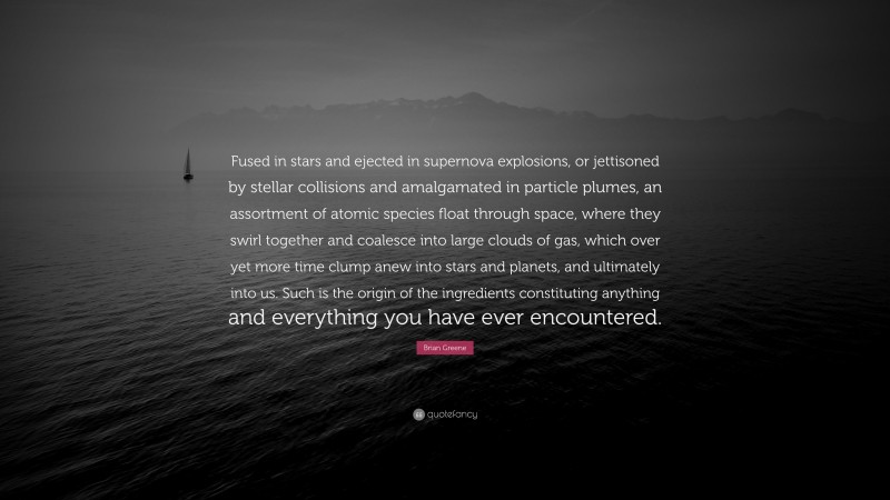 Brian Greene Quote: “Fused in stars and ejected in supernova explosions, or jettisoned by stellar collisions and amalgamated in particle plumes, an assortment of atomic species float through space, where they swirl together and coalesce into large clouds of gas, which over yet more time clump anew into stars and planets, and ultimately into us. Such is the origin of the ingredients constituting anything and everything you have ever encountered.”