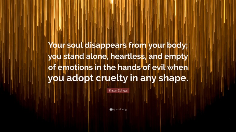 Ehsan Sehgal Quote: “Your soul disappears from your body; you stand alone, heartless, and empty of emotions in the hands of evil when you adopt cruelty in any shape.”