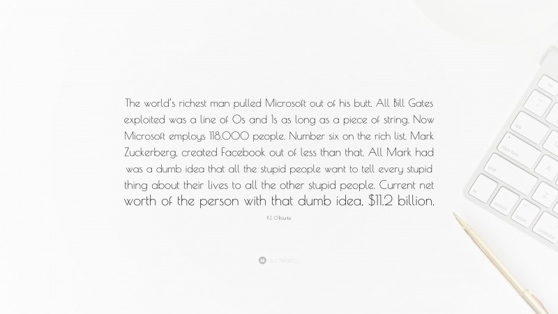 P.J. O'Rourke Quote: “The world’s richest man pulled Microsoft out of his butt. All Bill Gates exploited was a line of 0s and 1s as long as a piece of string. Now Microsoft employs 118,000 people. Number six on the rich list, Mark Zuckerberg, created Facebook out of less than that. All Mark had was a dumb idea that all the stupid people want to tell every stupid thing about their lives to all the other stupid people. Current net worth of the person with that dumb idea, $11.2 billion.”