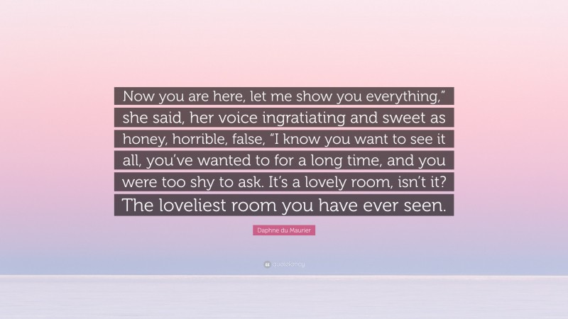 Daphne du Maurier Quote: “Now you are here, let me show you everything,” she said, her voice ingratiating and sweet as honey, horrible, false, “I know you want to see it all, you’ve wanted to for a long time, and you were too shy to ask. It’s a lovely room, isn’t it? The loveliest room you have ever seen.”