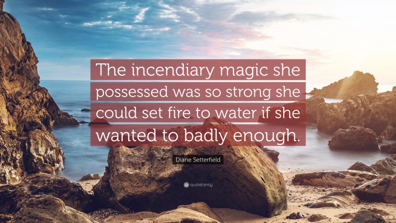 Diane Setterfield Quote: “The incendiary magic she possessed was so strong she could set fire to water if she wanted to badly enough.”