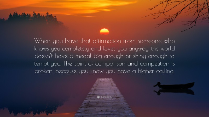 Steven Furtick Quote: “When you have that affirmation from someone who knows you completely and loves you anyway, the world doesn’t have a medal big enough or shiny enough to tempt you. The spirit of comparison and competition is broken, because you know you have a higher calling.”