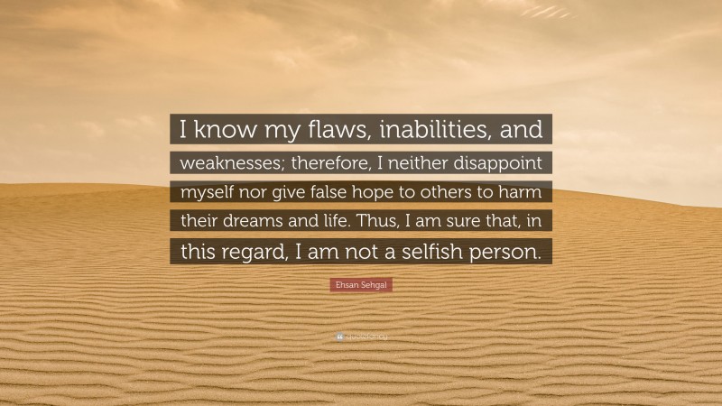 Ehsan Sehgal Quote: “I know my flaws, inabilities, and weaknesses; therefore, I neither disappoint myself nor give false hope to others to harm their dreams and life. Thus, I am sure that, in this regard, I am not a selfish person.”