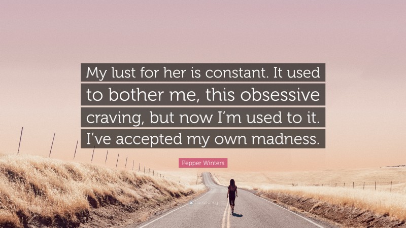 Pepper Winters Quote: “My lust for her is constant. It used to bother me, this obsessive craving, but now I’m used to it. I’ve accepted my own madness.”
