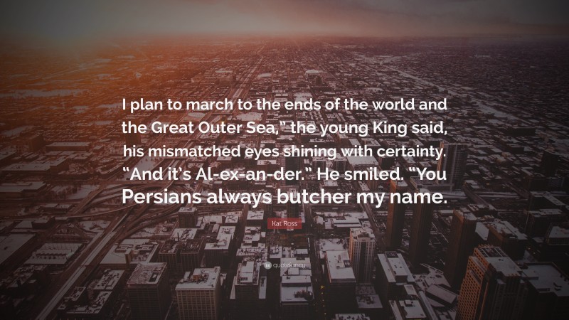 Kat Ross Quote: “I plan to march to the ends of the world and the Great Outer Sea,” the young King said, his mismatched eyes shining with certainty. “And it’s Al-ex-an-der.” He smiled. “You Persians always butcher my name.”